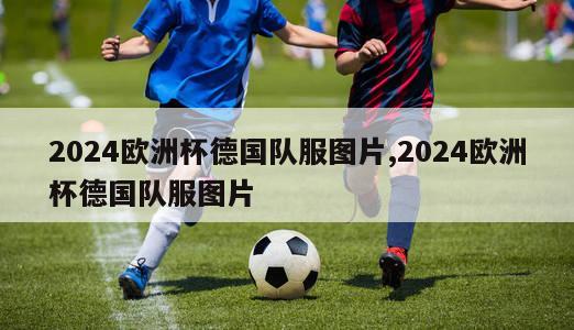 2024欧洲杯德国队服图片,2024欧洲杯德国队服图片