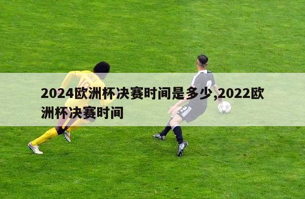 2024欧洲杯决赛时间是多少,2022欧洲杯决赛时间