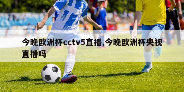 今晚欧洲杯cctv5直播,今晚欧洲杯央视直播吗