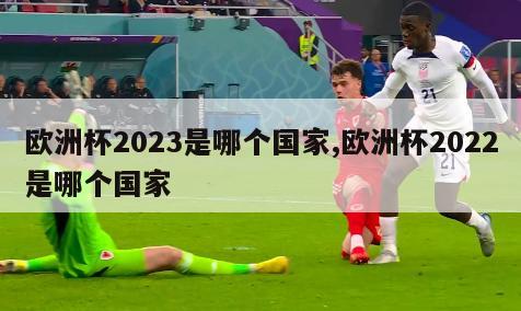 欧洲杯2023是哪个国家,欧洲杯2022是哪个国家