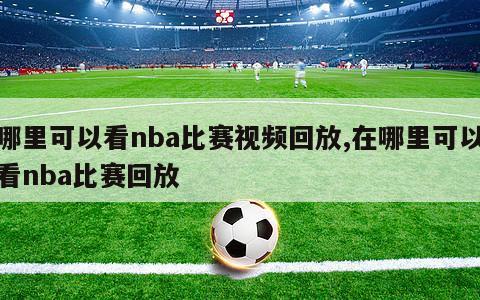 哪里可以看nba比赛视频回放,在哪里可以看nba比赛回放