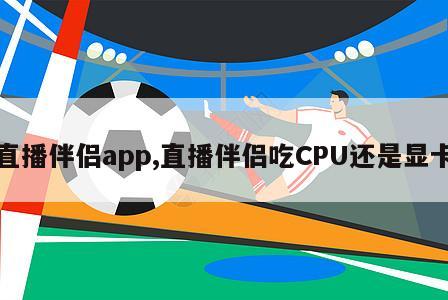 直播伴侣app,直播伴侣吃CPU还是显卡