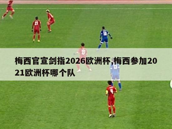 梅西官宣剑指2026欧洲杯,梅西参加2021欧洲杯哪个队