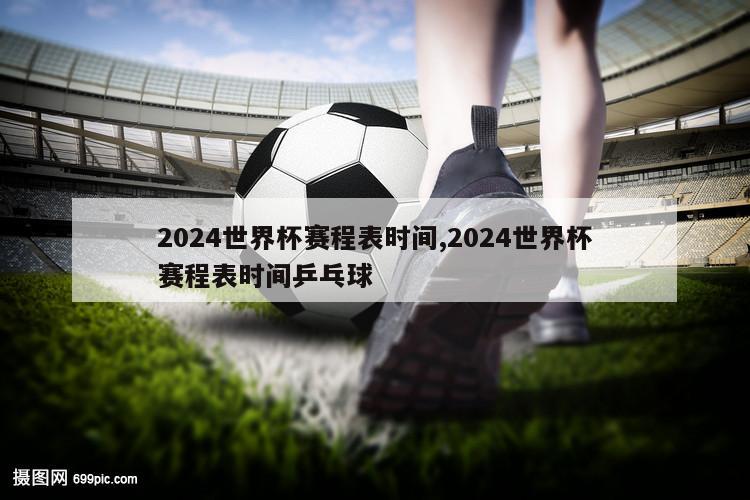 2024世界杯赛程表时间,2024世界杯赛程表时间乒乓球