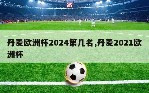 丹麦欧洲杯2024第几名,丹麦2021欧洲杯