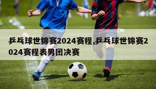 乒乓球世锦赛2024赛程,乒乓球世锦赛2024赛程表男团决赛